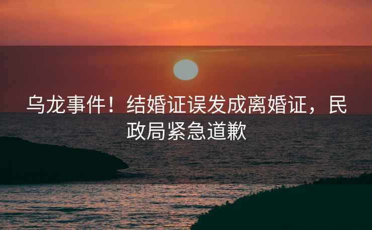 烏龍事件！結(jié)婚證誤發(fā)成離婚證，民政局緊急道歉