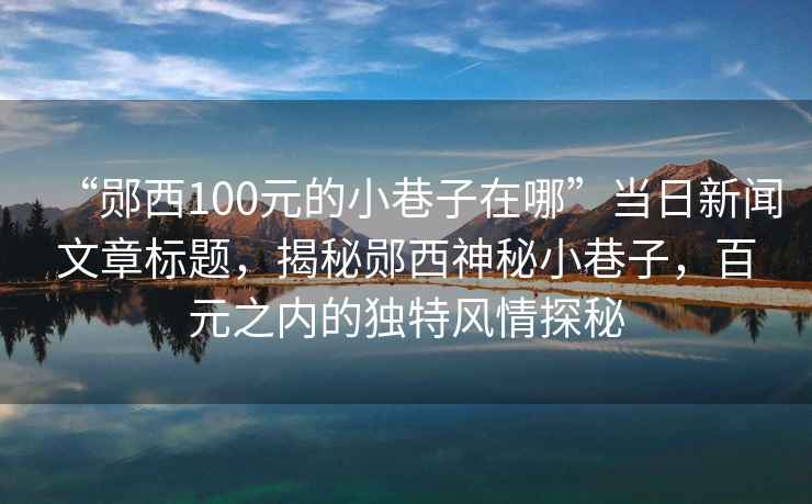“鄖西100元的小巷子在哪”當(dāng)日新聞文章標(biāo)題，揭秘鄖西神秘小巷子，百元之內(nèi)的獨(dú)特風(fēng)情探秘