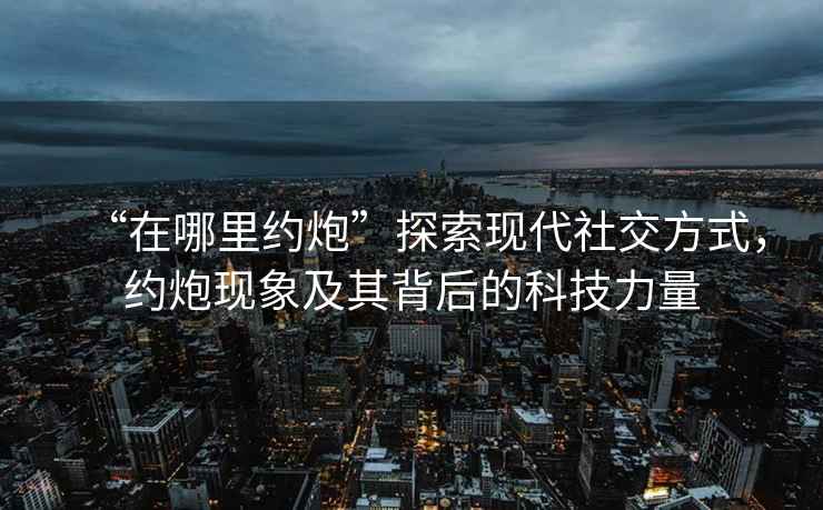 “在哪里約炮”探索現(xiàn)代社交方式，約炮現(xiàn)象及其背后的科技力量
