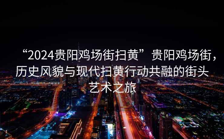 “2024貴陽雞場(chǎng)街掃黃”貴陽雞場(chǎng)街，歷史風(fēng)貌與現(xiàn)代掃黃行動(dòng)共融的街頭藝術(shù)之旅
