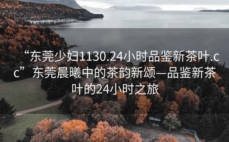 “東莞少婦1130.24小時(shí)品鑒新茶葉.cc”東莞晨曦中的茶韻新頌—品鑒新茶葉的24小時(shí)之旅