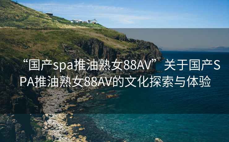 “國(guó)產(chǎn)spa推油熟女88AV”關(guān)于國(guó)產(chǎn)SPA推油熟女88AV的文化探索與體驗(yàn)