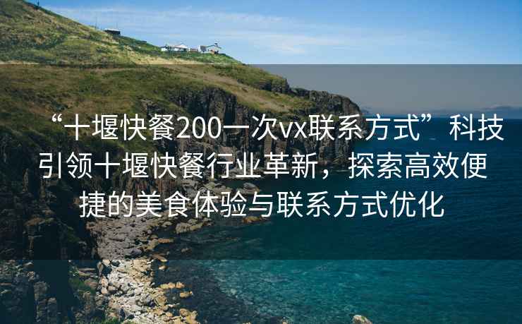 “十堰快餐200一次vx聯(lián)系方式”科技引領(lǐng)十堰快餐行業(yè)革新，探索高效便捷的美食體驗(yàn)與聯(lián)系方式優(yōu)化