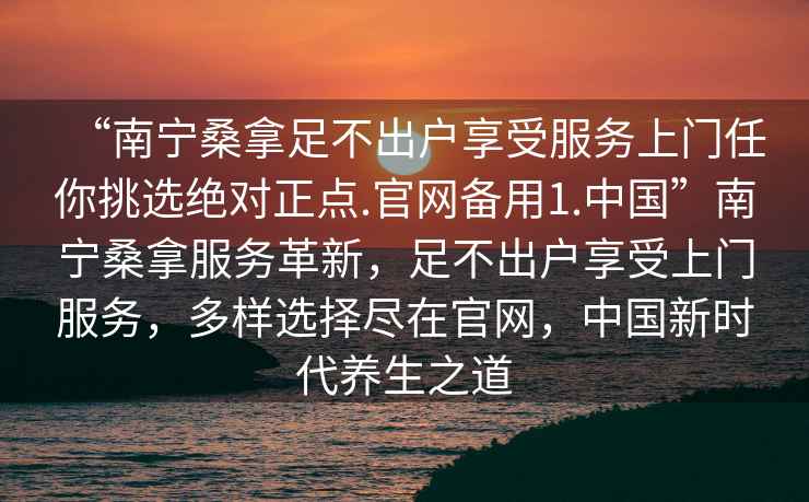 “南寧桑拿足不出戶享受服務(wù)上門任你挑選絕對(duì)正點(diǎn).官網(wǎng)備用1.中國(guó)”南寧桑拿服務(wù)革新，足不出戶享受上門服務(wù)，多樣選擇盡在官網(wǎng)，中國(guó)新時(shí)代養(yǎng)生之道