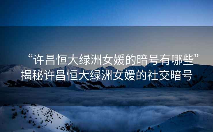 “許昌恒大綠洲女媛的暗號有哪些”揭秘許昌恒大綠洲女媛的社交暗號