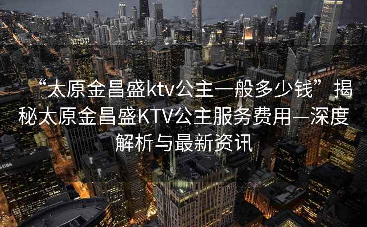 “太原金昌盛ktv公主一般多少錢”揭秘太原金昌盛KTV公主服務費用—深度解析與最新資訊