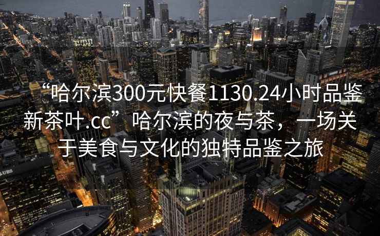 “哈爾濱300元快餐1130.24小時(shí)品鑒新茶葉.cc”哈爾濱的夜與茶，一場關(guān)于美食與文化的獨(dú)特品鑒之旅