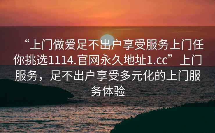 “上門做愛足不出戶享受服務(wù)上門任你挑選1114.官網(wǎng)永久地址1.cc”上門服務(wù)，足不出戶享受多元化的上門服務(wù)體驗