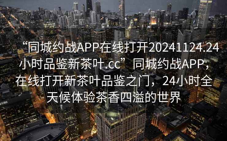 “同城約戰(zhàn)APP在線打開20241124.24小時品鑒新茶葉.cc”同城約戰(zhàn)APP，在線打開新茶葉品鑒之門，24小時全天候體驗茶香四溢的世界