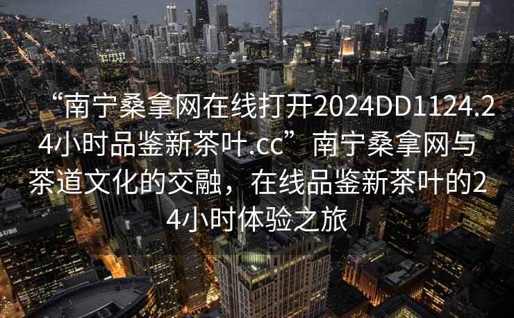 “南寧桑拿網(wǎng)在線打開2024DD1124.24小時品鑒新茶葉.cc”南寧桑拿網(wǎng)與茶道文化的交融，在線品鑒新茶葉的24小時體驗之旅