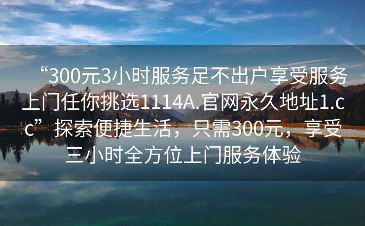 “300元3小時服務(wù)足不出戶享受服務(wù)上門任你挑選1114A.官網(wǎng)永久地址1.cc”探索便捷生活，只需300元，享受三小時全方位上門服務(wù)體驗