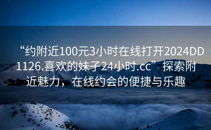 “約附近100元3小時(shí)在線打開(kāi)2024DD1126.喜歡的妹子24小時(shí).cc”探索附近魅力，在線約會(huì)的便捷與樂(lè)趣