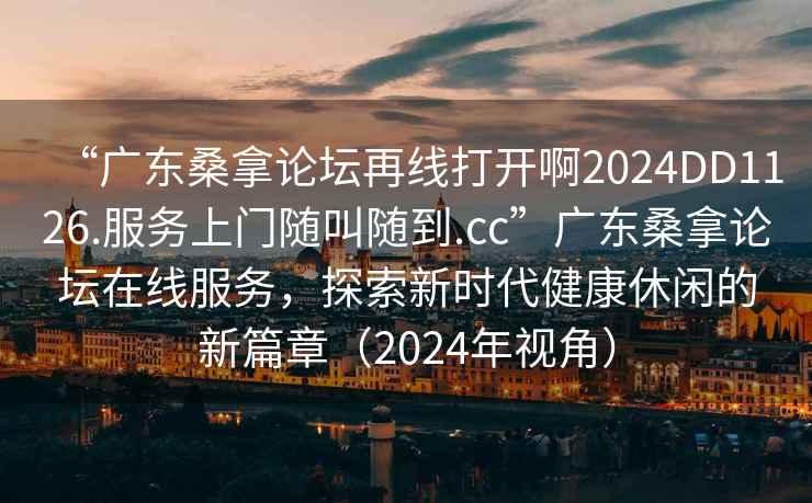 “廣東桑拿論壇再線打開(kāi)啊2024DD1126.服務(wù)上門隨叫隨到.cc”廣東桑拿論壇在線服務(wù)，探索新時(shí)代健康休閑的新篇章（2024年視角）