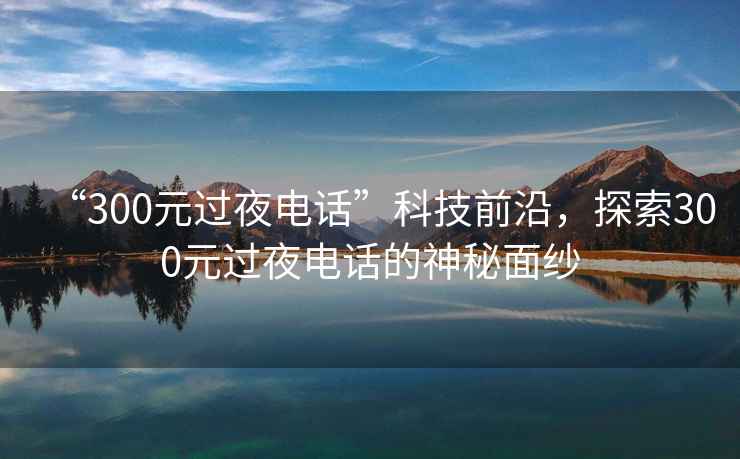 “300元過夜電話”科技前沿，探索300元過夜電話的神秘面紗