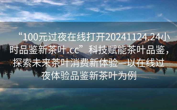 “100元過夜在線打開20241124.24小時品鑒新茶葉.cc”科技賦能茶葉品鑒，探索未來茶葉消費新體驗—以在線過夜體驗品鑒新茶葉為例