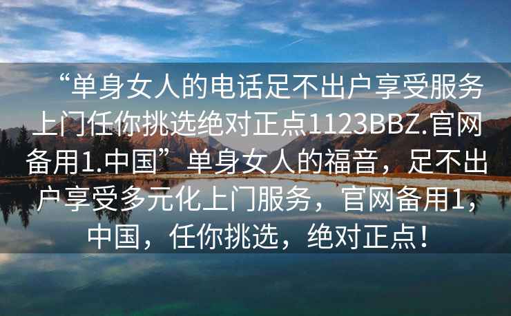 “單身女人的電話足不出戶享受服務(wù)上門任你挑選絕對正點(diǎn)1123BBZ.官網(wǎng)備用1.中國”單身女人的福音，足不出戶享受多元化上門服務(wù)，官網(wǎng)備用1，中國，任你挑選，絕對正點(diǎn)！