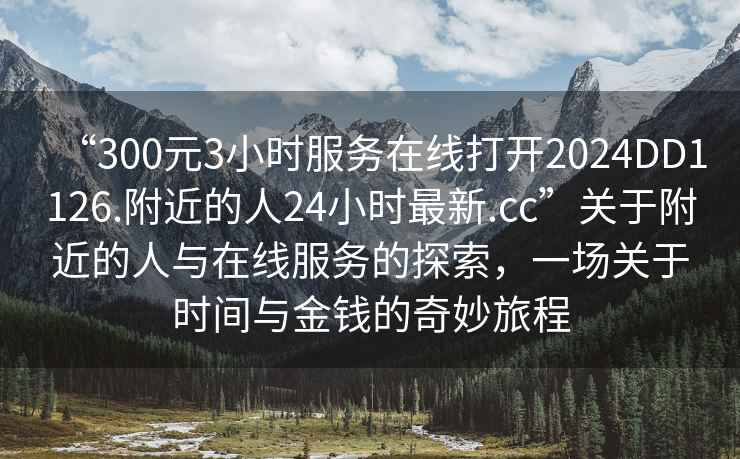 “300元3小時(shí)服務(wù)在線打開2024DD1126.附近的人24小時(shí)最新.cc”關(guān)于附近的人與在線服務(wù)的探索，一場(chǎng)關(guān)于時(shí)間與金錢的奇妙旅程