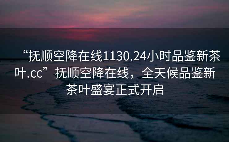 “撫順空降在線1130.24小時(shí)品鑒新茶葉.cc”撫順空降在線，全天候品鑒新茶葉盛宴正式開(kāi)啟