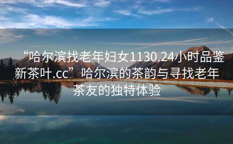 “哈爾濱找老年婦女1130.24小時品鑒新茶葉.cc”哈爾濱的茶韻與尋找老年茶友的獨特體驗