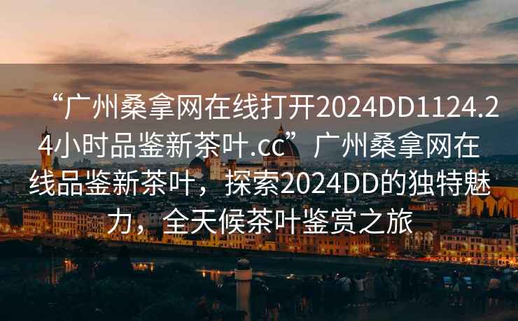“廣州桑拿網(wǎng)在線打開2024DD1124.24小時品鑒新茶葉.cc”廣州桑拿網(wǎng)在線品鑒新茶葉，探索2024DD的獨(dú)特魅力，全天候茶葉鑒賞之旅