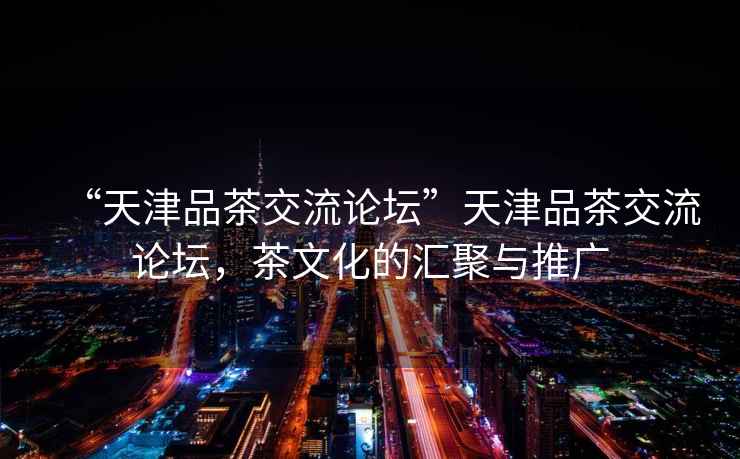 “天津品茶交流論壇”天津品茶交流論壇，茶文化的匯聚與推廣