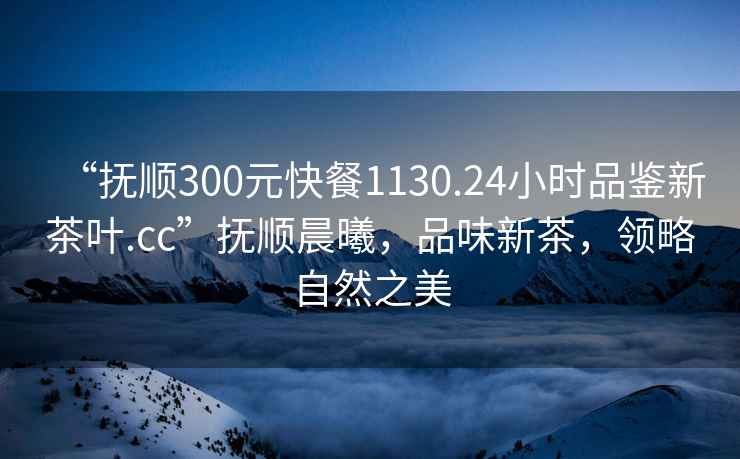 “撫順300元快餐1130.24小時(shí)品鑒新茶葉.cc”撫順晨曦，品味新茶，領(lǐng)略自然之美