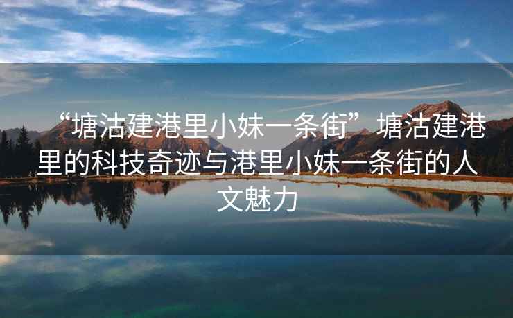 “塘沽建港里小妹一條街”塘沽建港里的科技奇跡與港里小妹一條街的人文魅力