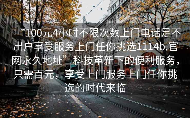 “100元4小時(shí)不限次數(shù)上門(mén)電話足不出戶享受服務(wù)上門(mén)任你挑選1114b.官網(wǎng)永久地址”科技革新下的便利服務(wù)，只需百元，享受上門(mén)服務(wù)上門(mén)任你挑選的時(shí)代來(lái)臨