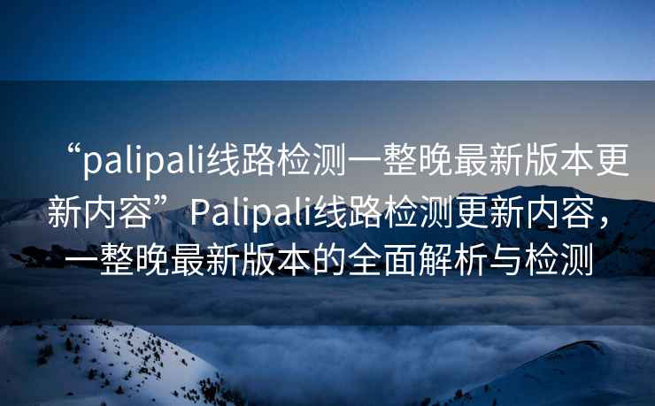 “palipali線路檢測(cè)一整晚最新版本更新內(nèi)容”P(pán)alipali線路檢測(cè)更新內(nèi)容，一整晚最新版本的全面解析與檢測(cè)