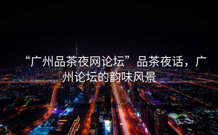 “廣州品茶夜網(wǎng)論壇”品茶夜話，廣州論壇的韻味風(fēng)景