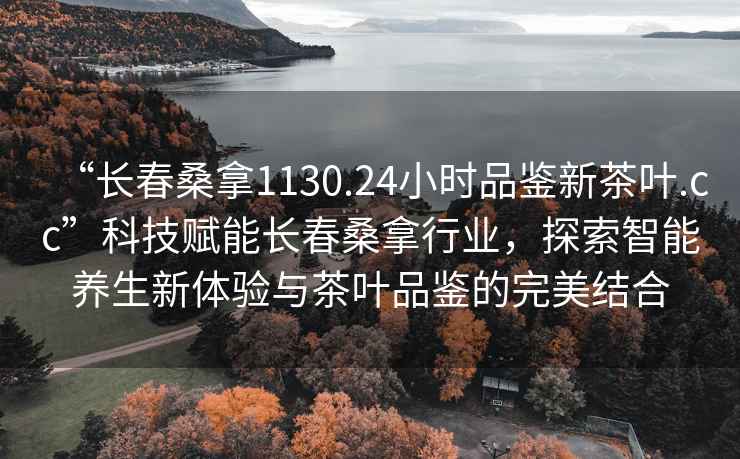 “長(zhǎng)春桑拿1130.24小時(shí)品鑒新茶葉.cc”科技賦能長(zhǎng)春桑拿行業(yè)，探索智能養(yǎng)生新體驗(yàn)與茶葉品鑒的完美結(jié)合