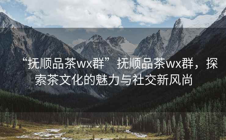 “撫順品茶wx群”撫順品茶wx群，探索茶文化的魅力與社交新風(fēng)尚