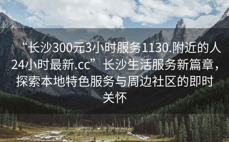 “長沙300元3小時(shí)服務(wù)1130.附近的人24小時(shí)最新.cc”長沙生活服務(wù)新篇章，探索本地特色服務(wù)與周邊社區(qū)的即時(shí)關(guān)懷