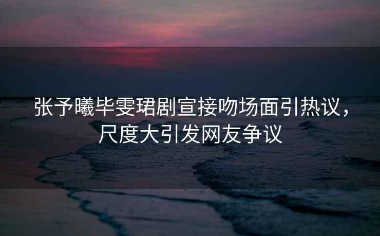 張予曦畢雯珺劇宣接吻場(chǎng)面引熱議，尺度大引發(fā)網(wǎng)友爭(zhēng)議