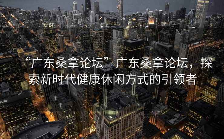 “廣東桑拿論壇”廣東桑拿論壇，探索新時(shí)代健康休閑方式的引領(lǐng)者