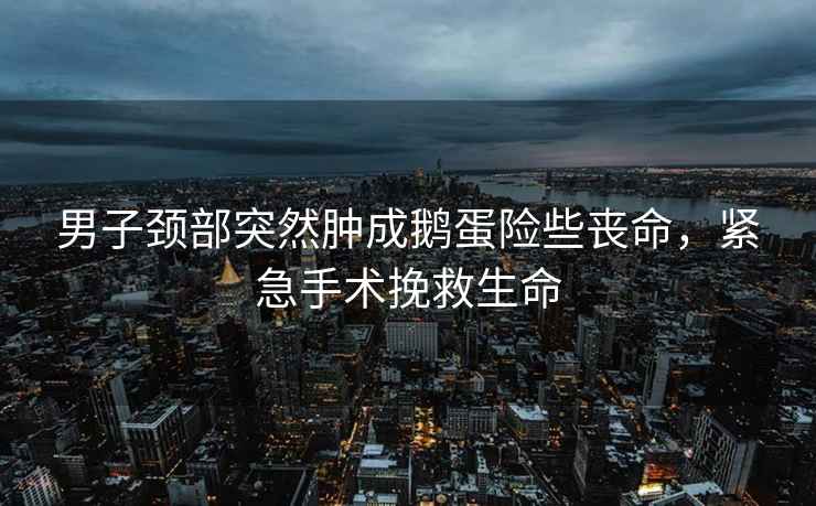 男子頸部突然腫成鵝蛋險些喪命，緊急手術挽救生命