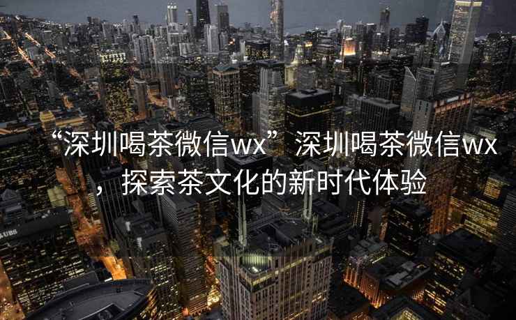 “深圳喝茶微信wx”深圳喝茶微信wx，探索茶文化的新時代體驗(yàn)