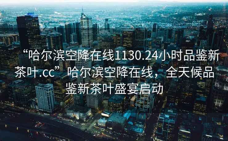 “哈爾濱空降在線1130.24小時品鑒新茶葉.cc”哈爾濱空降在線，全天候品鑒新茶葉盛宴啟動