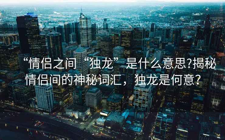 “情侶之間“獨(dú)龍”是什么意思?揭秘情侶間的神秘詞匯，獨(dú)龍是何意？