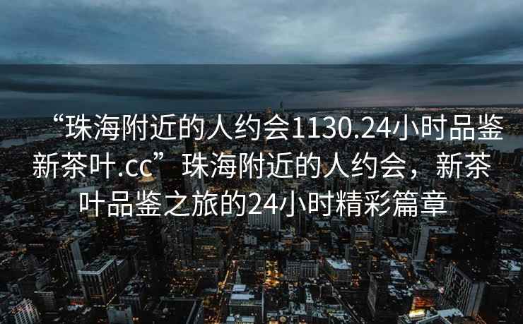 “珠海附近的人約會1130.24小時品鑒新茶葉.cc”珠海附近的人約會，新茶葉品鑒之旅的24小時精彩篇章