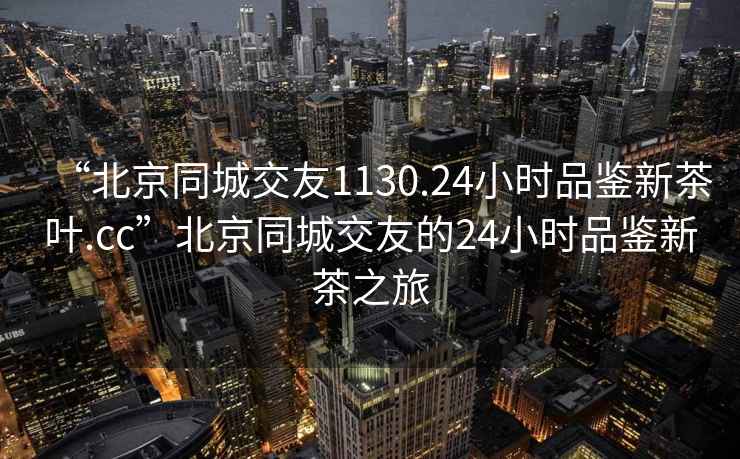 “北京同城交友1130.24小時品鑒新茶葉.cc”北京同城交友的24小時品鑒新茶之旅