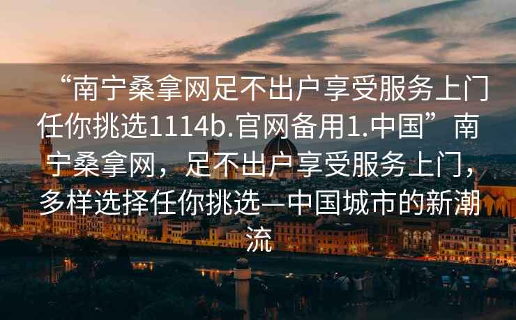 “南寧桑拿網(wǎng)足不出戶享受服務(wù)上門任你挑選1114b.官網(wǎng)備用1.中國”南寧桑拿網(wǎng)，足不出戶享受服務(wù)上門，多樣選擇任你挑選—中國城市的新潮流