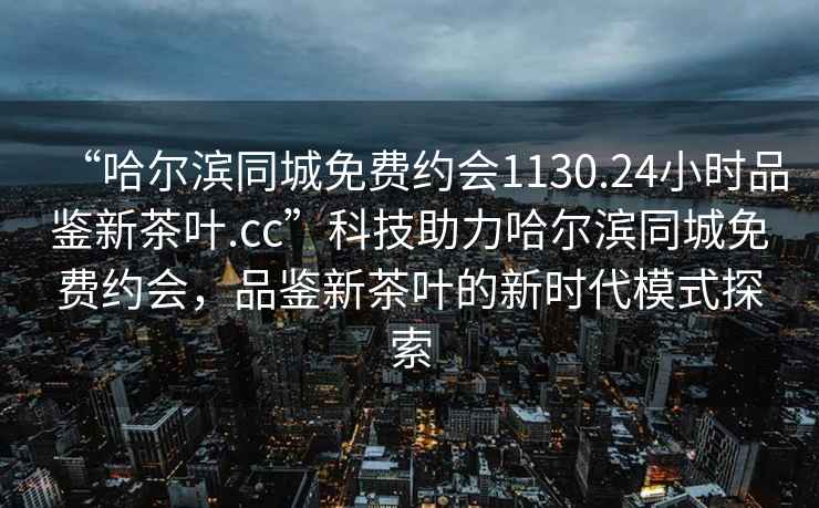 “哈爾濱同城免費(fèi)約會(huì)1130.24小時(shí)品鑒新茶葉.cc”科技助力哈爾濱同城免費(fèi)約會(huì)，品鑒新茶葉的新時(shí)代模式探索