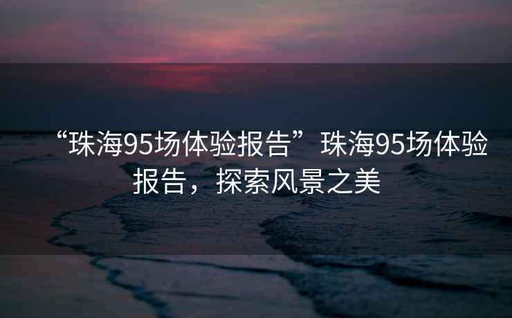 “珠海95場(chǎng)體驗(yàn)報(bào)告”珠海95場(chǎng)體驗(yàn)報(bào)告，探索風(fēng)景之美