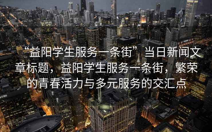“益陽學(xué)生服務(wù)一條街”當(dāng)日新聞文章標(biāo)題，益陽學(xué)生服務(wù)一條街，繁榮的青春活力與多元服務(wù)的交匯點