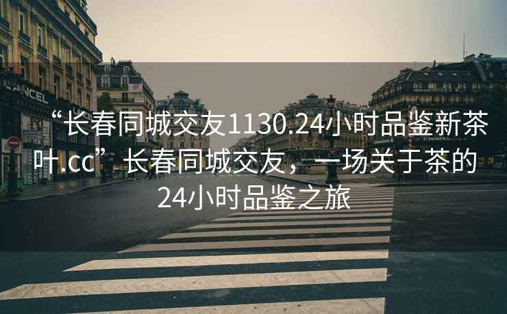 “長春同城交友1130.24小時品鑒新茶葉.cc”長春同城交友，一場關(guān)于茶的24小時品鑒之旅