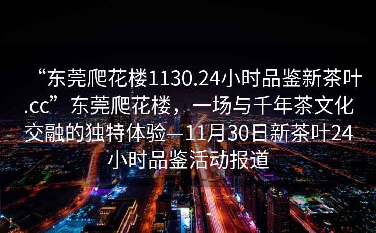 “東莞爬花樓1130.24小時(shí)品鑒新茶葉.cc”東莞爬花樓，一場(chǎng)與千年茶文化交融的獨(dú)特體驗(yàn)—11月30日新茶葉24小時(shí)品鑒活動(dòng)報(bào)道