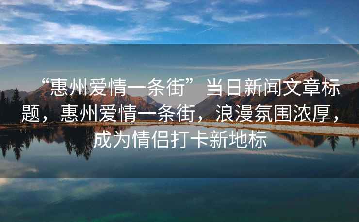 “惠州愛情一條街”當(dāng)日新聞文章標(biāo)題，惠州愛情一條街，浪漫氛圍濃厚，成為情侶打卡新地標(biāo)