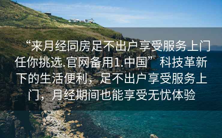 “來月經(jīng)同房足不出戶享受服務(wù)上門任你挑選.官網(wǎng)備用1.中國”科技革新下的生活便利，足不出戶享受服務(wù)上門，月經(jīng)期間也能享受無憂體驗(yàn)