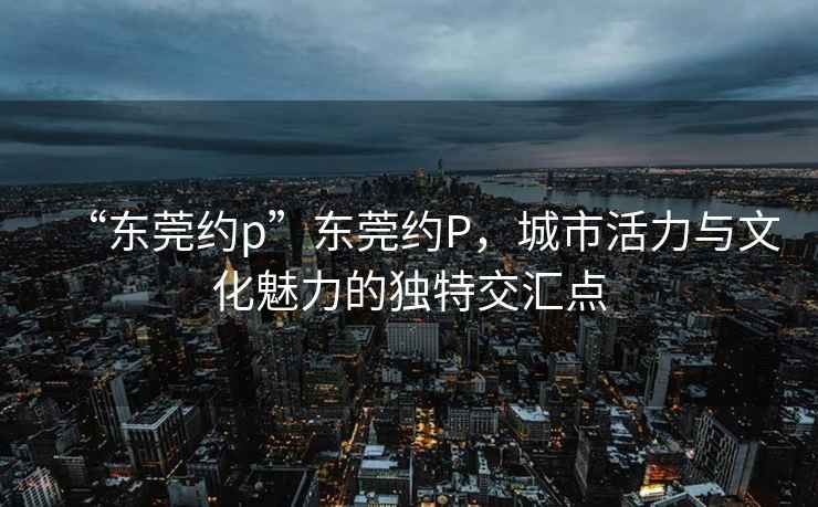 “東莞約p”東莞約P，城市活力與文化魅力的獨(dú)特交匯點(diǎn)